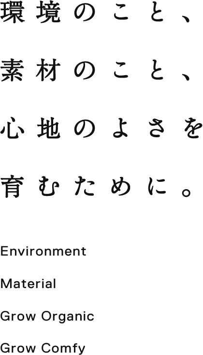 環境のこと、 素材のこと、 心地のよさを 育むために。 Environment, Material, Grow Organic Grow Comfy.