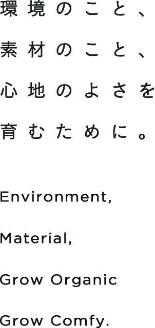 環境のこと、 素材のこと、 心地のよさを 育むために。 Environment, Material, Grow Organic Grow Comfy.